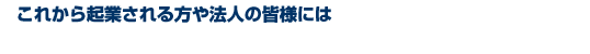 これから起業される方や法人の皆様には